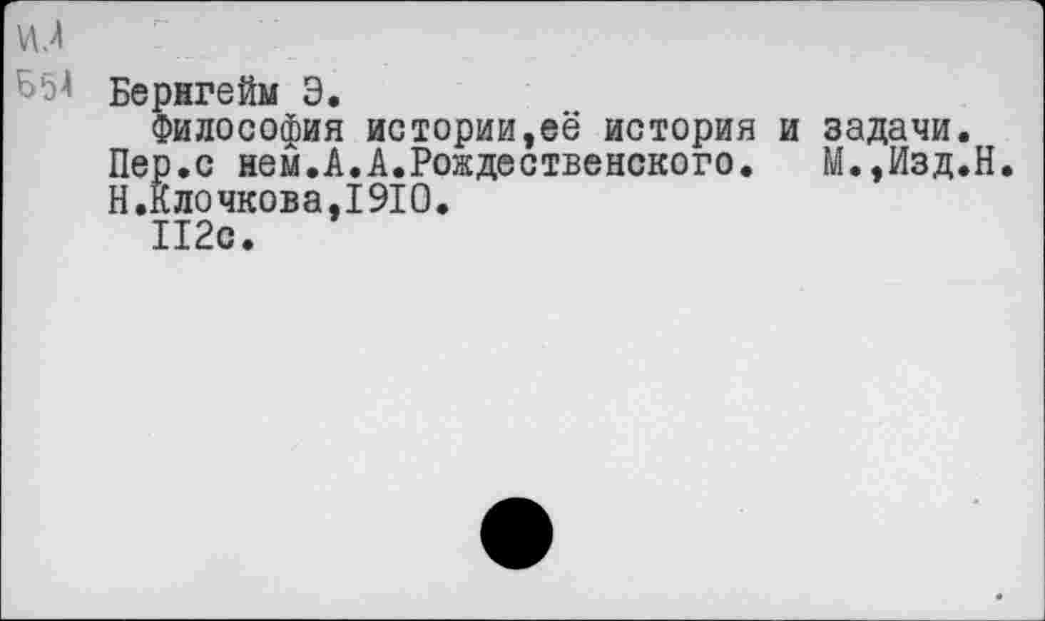 ﻿Бернгейм Э.
Философия истории,её история и задачи.
Пер.с нем.А.А.Рождественского. М.,Изд.Н.
Н.Клочкова,1910.
112с.